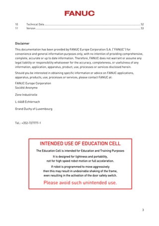 3
10 Technical Data........................................................................................................................................ 52
11 Version .................................................................................................................................................... 53
Disclaimer
This documentation has been provided by FANUC Europe Corporation S.A. (“FANUC”) for
convenience and general information purposes only, with no intention of providing comprehensive,
complete, accurate or up to date information. Therefore, FANUC does not warrant or assume any
legal liability or responsibility whatsoever for the accuracy, completeness, or usefulness of any
information, application, apparatus, product, use, processes or services disclosed herein.
Should you be interested in obtaining specific information or advice on FANUC applications,
apparatus, products, use, processes or services, please contact FANUC at:
FANUC Europe Corporation
Société Anonyme
Zone Industrielle
L-6468 Echternach
Grand Duchy of Luxembourg
Tel.: +352-727777-1
INTENDED USE OF EDUCATION CELL
The Education Cell is intended for Education and Training Purposes
It is designed for lightness and portability,
not for high speed robot motion or full acceleration.
If robot is programmed to move aggressively
then this may result in undesirable shaking of the frame,
even resulting in the activation of the door safety switch.
Please avoid such unintended use.
 