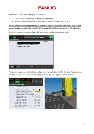 30
The Camera Calibration takes place in 2 steps:
 First find the relationship of the target to the robot
 Second move the target around the field of view to calibrate the camera
Please note that it may be necessary to disable DCS while calibrating the camera field of view
since the robot moves the target right to the edges of the field of view, close to the side walls.
All of this is done through the Teach Pendant using the iRVision Utilities Menu:
For details please refer to the iRVision Operation Manual. Note that for the Start Position, there
must be enough space between the robot wrist and the cell – approx. 70mm is good:
 