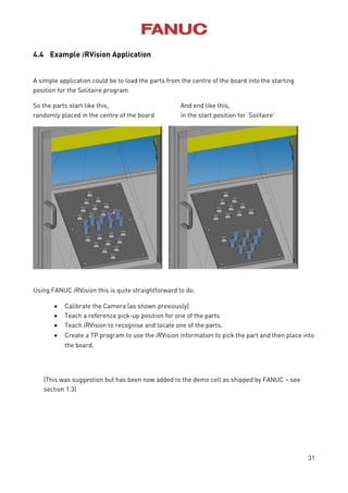 31
4.4 Example iRVision Application
A simple application could be to load the parts from the centre of the board into the starting
position for the Solitaire program
So the parts start like this, And end like this,
randomly placed in the centre of the board in the start position for ‘Solitaire’
Using FANUC iRVision this is quite straightforward to do:
 Calibrate the Camera (as shown previously)
 Teach a reference pick-up position for one of the parts
 Teach iRVision to recognise and locate one of the parts.
 Create a TP program to use the iRVision information to pick the part and then place into
the board.
(This was suggestion but has been now added to the demo cell as shipped by FANUC – see
section 1.3)
 