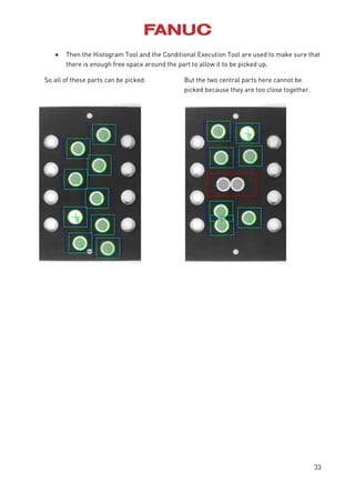 33
 Then the Histogram Tool and the Conditional Execution Tool are used to make sure that
there is enough free space around the part to allow it to be picked up.
So all of these parts can be picked: But the two central parts here cannot be
picked because they are too close together.
 