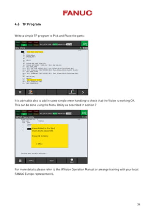 34
4.6 TP Program
Write a simple TP program to Pick and Place the parts:
It is advisable also to add in some simple error handling to check that the Vision is working OK.
This can be done using the Menu Utility as described in section 7
For more details please refer to the iRVision Operation Manual or arrange training with your local
FANUC Europe representative.
 