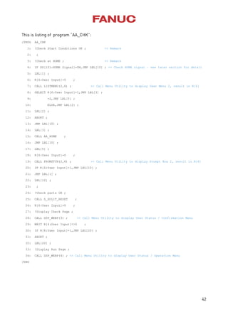42
This is listing of program “AA_CHK”:
/PROG AA_CHK
1: !Check Start Conditions OK ; << Remark
2: ;
3: !Check at HOME ; << Remark
4: IF DO[101:HOME Signal]=ON,JMP LBL[10] ; << Check HOME signal – see later section for detail
5: LBL[1] ;
6: R[6:User Input]=0 ;
7: CALL LISTMENU(2,6) ; << Call Menu Utility to display User Menu 2, result in R[6]
8: SELECT R[6:User Input]=1,JMP LBL[3] ;
9: =2,JMP LBL[5] ;
10: ELSE,JMP LBL[2] ;
11: LBL[2] ;
12: ABORT ;
13: JMP LBL[10] ;
14: LBL[3] ;
15: CALL AA_HOME ;
16: JMP LBL[10] ;
17: LBL[5] ;
18: R[6:User Input]=0 ;
19: CALL PROMPTYN(2,6) ; << Call Menu Utility to display Prompt Box 2, result in R[6]
20: IF R[6:User Input]=1,JMP LBL[10] ;
21: JMP LBL[1] ;
22: LBL[10] ;
23: ;
24: !Check parts OK ;
25: CALL S_SOLIT_RESET ;
26: R[6:User Input]=0 ;
27: !Display Check Page ;
28: CALL DSP_WEBP(3) ; << Call Menu Utility to display User Status / Confirmation Menu
29: WAIT R[6:User Input]<>0 ;
30: IF R[6:User Input]=1,JMP LBL[20] ;
31: ABORT ;
32: LBL[20] ;
33: !Display Run Page ;
34: CALL DSP_WEBP(4) ; << Call Menu Utility to display User Status / Operation Menu
/END
 