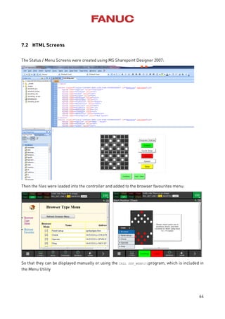 44
7.2 HTML Screens
The Status / Menu Screens were created using MS Sharepoint Designer 2007:
Then the files were loaded into the controller and added to the browser favourites menu:
So that they can be displayed manually or using the CALL DSP_WEBP(3)program, which is included in
the Menu Utility
 