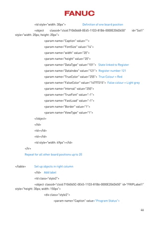 46
<td style="width: 30px"> Definition of one board position
<object classid="clsid:71060668-0E45-11D3-81B6-0000E206D650" id="Sol1"
style="width: 20px; height: 20px">
<param name="Caption" value="">
<param name="FontSize" value="14">
<param name="width" value="20">
<param name="height" value="20">
<param name="DataType" value="101"> State linked to Register
<param name="DataIndex" value="121"> Register number 121
<param name="TrueColor" value="255"> True Colour = Red
<param name="FalseColor" value="16777215"> False colour = Light grey
<param name="Interval" value="250">
<param name="TrueFont" value="-1">
<param name="FastLoad" value="-1">
<param name="Border" value="1">
<param name="ViewType" value="1">
</object>
</td>
<td></td>
<td></td>
<td style="width: 49px"></td>
</tr>
Repeat for all other board positions up to 20
</table> Set up objects in right column
</td> Add label
<td class="style2">
<object classid="clsid:7106065C-0E45-11D3-81B6-0000E206D650" id="FRIPLabel1"
style="height: 30px; width: 150px">
<div class="style2">
<param name="Caption" value="Program Status">
 