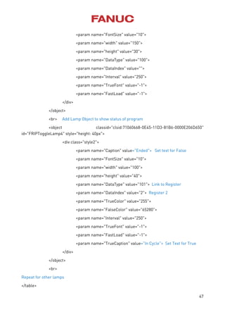 47
<param name="FontSize" value="10">
<param name="width" value="150">
<param name="height" value="30">
<param name="DataType" value="100">
<param name="DataIndex" value="">
<param name="Interval" value="250">
<param name="TrueFont" value="-1">
<param name="FastLoad" value="-1">
</div>
</object>
<br> Add Lamp Object to show status of program
<object classid="clsid:71060668-0E45-11D3-81B6-0000E206D650"
id="FRIPToggleLamp4" style="height: 40px">
<div class="style2">
<param name="Caption" value="Ended"> Set text for False
<param name="FontSize" value="10">
<param name="width" value="100">
<param name="height" value="40">
<param name="DataType" value="101"> Link to Register
<param name="DataIndex" value="2"> Register 2
<param name="TrueColor" value="255">
<param name="FalseColor" value="65280">
<param name="Interval" value="250">
<param name="TrueFont" value="-1">
<param name="FastLoad" value="-1">
<param name="TrueCaption" value="In Cycle"> Set Text for True
</div>
</object>
<br>
Repeat for other lamps
</table>
 