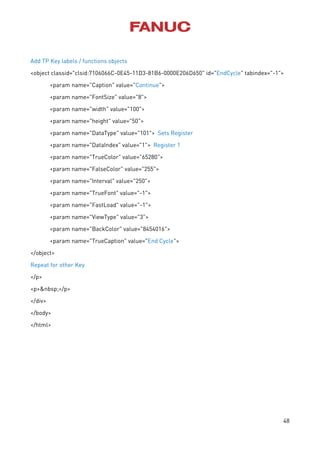 48
Add TP Key labels / functions objects
<object classid="clsid:7106066C-0E45-11D3-81B6-0000E206D650" id="EndCycle" tabindex="-1">
<param name="Caption" value="Continue">
<param name="FontSize" value="8">
<param name="width" value="100">
<param name="height" value="50">
<param name="DataType" value="101"> Sets Register
<param name="DataIndex" value="1"> Register 1
<param name="TrueColor" value="65280">
<param name="FalseColor" value="255">
<param name="Interval" value="250">
<param name="TrueFont" value="-1">
<param name="FastLoad" value="-1">
<param name="ViewType" value="3">
<param name="BackColor" value="8454016">
<param name="TrueCaption" value="End Cycle">
</object>
Repeat for other Key
</p>
<p>&nbsp;</p>
</div>
</body>
</html>
 