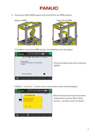 6
d. The program AAA_DEMO expects to be started from the HOME position:
Robot at HOME Robot not at HOME
If the Robot is not at the HOME position, the following screen will appear:
Choose the appropriate action and press
‘ENTER’
If Option 2 “ Continue “ is chosen, then a confirmation screen will be displayed:
Note that these two functions have been
implemented using the ‘Menu Utility’
function – see later section for details.
 