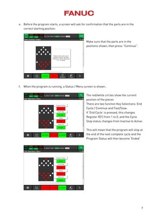 7
e. Before the program starts, a screen will ask for confirmation that the parts are in the
correct starting position:
Make sure that the parts are in the
positions shown, then press “Continue”.
f. When the program is running, a Status / Menu screen is shown:.
The red/white circles show the current
position of the pieces
There are two function Key Selections: End
Cycle / Continue and Fast/Slow.
If ‘End Cycle’ is pressed, this changes
Register R[1] from 1 to 0, and the Cycle
Stop status changes from Inactive to Active:
This will mean that the program will stop at
the end of the next complete cycle and the
Program Status will then become ‘Ended’
 