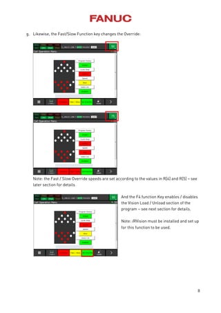 8
g. Likewise, the Fast/Slow Function key changes the Override:
Note: the Fast / Slow Override speeds are set according to the values in R[4] and R[5] – see
later section for details
And the F4 function Key enables / disables
the Vision Load / Unload section of the
program – see next section for details.
Note: iRVision must be installed and set up
for this function to be used.
 