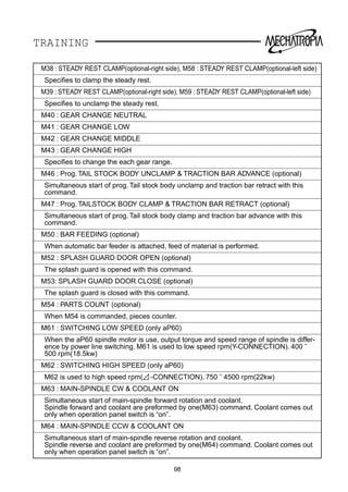 TRAINING
M38 : STEADY REST CLAMP(optional-right side), M58 : STEADY REST CLAMP(optional-left side)
Speciﬁes to clamp the steady rest.
M39 : STEADY REST CLAMP(optional-right side), M59 : STEADY REST CLAMP(optional-left side)
Speciﬁes to unclamp the steady rest.
M40 : GEAR CHANGE NEUTRAL
M41 : GEAR CHANGE LOW
M42 : GEAR CHANGE MIDDLE
M43 : GEAR CHANGE HIGH
Speciﬁes to change the each gear range.
M46 : Prog. TAIL STOCK BODY UNCLAMP  TRACTION BAR ADVANCE (optional)
Simultaneous start of prog. Tail stock body unclamp and traction bar retract with this
command.
M47 : Prog. TAILSTOCK BODY CLAMP  TRACTION BAR RETRACT (optional)
Simultaneous start of prog. Tail stock body clamp and traction bar advance with this
command.
M50 : BAR FEEDING (optional)
When automatic bar feeder is attached, feed of material is performed.
M52 : SPLASH GUARD DOOR OPEN (optional)
The splash guard is opened with this command.
M53: SPLASH GUARD DOOR CLOSE (optional)
The splash guard is closed with this command.
M54 : PARTS COUNT (optional)
When M54 is commanded, pieces counter.
M61 : SWITCHING LOW SPEED (only aP60)
When the aP60 spindle motor is use, output torque and speed range of spindle is differ-
ence by power line switching. M61 is used to low speed rpm(Y-CONNECTION). 400 ˜
500 rpm(18.5kw)
M62 : SWITCHING HIGH SPEED (only aP60)
M62 is used to high speed rpm( -CONNECTION). 750 ˜ 4500 rpm(22kw)
M63 : MAIN-SPINDLE CW  COOLANT ON
Simultaneous start of main-spindle forward rotation and coolant.
Spindle forward and coolant are preformed by one(M63) command. Coolant comes out
only when operation panel switch is “on”.
M64 : MAIN-SPINDLE CCW  COOLANT ON
Simultaneous start of main-spindle reverse rotation and coolant.
Spindle reverse and coolant are preformed by one(M64) command. Coolant comes out
only when operation panel switch is “on”.
98
 