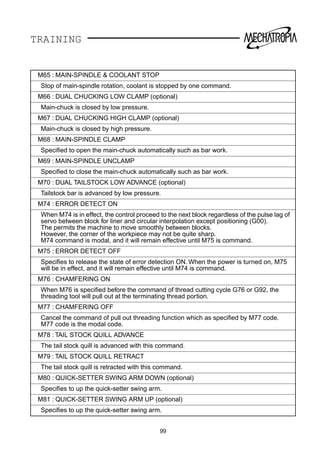 TRAINING
M65 : MAIN-SPINDLE  COOLANT STOP
Stop of main-spindle rotation, coolant is stopped by one command.
M66 : DUAL CHUCKING LOW CLAMP (optional)
Main-chuck is closed by low pressure.
M67 : DUAL CHUCKING HIGH CLAMP (optional)
Main-chuck is closed by high pressure.
M68 : MAIN-SPINDLE CLAMP
Speciﬁed to open the main-chuck automatically such as bar work.
M69 : MAIN-SPINDLE UNCLAMP
Speciﬁed to close the main-chuck automatically such as bar work.
M70 : DUAL TAILSTOCK LOW ADVANCE (optional)
Tailstock bar is advanced by low pressure.
M74 : ERROR DETECT ON
When M74 is in effect, the control proceed to the next block regardless of the pulse lag of
servo between block for liner and circular interpolation except positioning (G00).
The permits the machine to move smoothly between blocks.
However, the corner of the workpiece may not be quite sharp.
M74 command is modal, and it will remain effective until M75 is command.
M75 : ERROR DETECT OFF
Speciﬁes to release the state of error detection ON. When the power is turned on, M75
will be in effect, and it will remain effective until M74 is command.
M76 : CHAMFERING ON
When M76 is speciﬁed before the command of thread cutting cycle G76 or G92, the
threading tool will pull out at the terminating thread portion.
M77 : CHAMFERING OFF
Cancel the command of pull out threading function which as speciﬁed by M77 code.
M77 code is the modal code.
M78 : TAIL STOCK QUILL ADVANCE
The tail stock quill is advanced with this command.
M79 : TAIL STOCK QUILL RETRACT
The tail stock quill is retracted with this command.
M80 : QUICK-SETTER SWING ARM DOWN (optional)
Speciﬁes to up the quick-setter swing arm.
M81 : QUICK-SETTER SWING ARM UP (optional)
Speciﬁes to up the quick-setter swing arm.
99
 