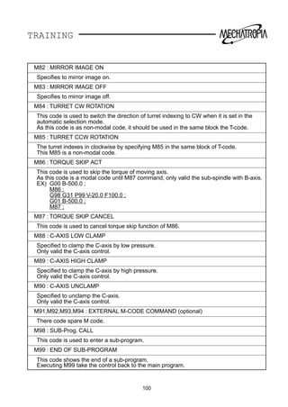 TRAINING
M82 : MIRROR IMAGE ON
Speciﬁes to mirror image on.
M83 : MIRROR IMAGE OFF
Speciﬁes to mirror image off.
M84 : TURRET CW ROTATION
This code is used to switch the direction of turret indexing to CW when it is set in the
automatic selection mode.
As this code is as non-modal code, it should be used in the same block the T-code.
M85 : TURRET CCW ROTATION
The turret indexes in clockwise by specifying M85 in the same block of T-code.
This M85 is a non-modal code.
M86 : TORQUE SKIP ACT
This code is used to skip the torque of moving axis.
As this code is a modal code until M87 command, only valid the sub-spindle with B-axis.
EX) G00 B-500.0 ;
M86 ;
G98 G31 P99 V-20.0 F100.0 ;
G01 B-500.0 ;
M87 ;
M87 : TORQUE SKIP CANCEL
This code is used to cancel torque skip function of M86.
M88 : C-AXIS LOW CLAMP
Speciﬁed to clamp the C-axis by low pressure.
Only valid the C-axis control.
M89 : C-AXIS HIGH CLAMP
Speciﬁed to clamp the C-axis by high pressure.
Only valid the C-axis control.
M90 : C-AXIS UNCLAMP
Speciﬁed to unclamp the C-axis.
Only valid the C-axis control.
M91,M92,M93,M94 : EXTERNAL M-CODE COMMAND (optional)
There code spare M code.
M98 : SUB-Prog. CALL
This code is used to enter a sub-program.
M99 : END OF SUB-PROGRAM
This code shows the end of a sub-program.
Executing M99 take the control back to the main program.
100
 