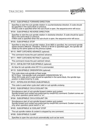 TRAINING
M103 : SUB-SPINDLE FORWARD DIRECTION
Speciﬁes to start the sub spindle rotation in counterclockwise direction. S code should
be speciﬁed in the same block or previous.
If M103 code is speciﬁed when the sub-chuck is open, the sequence error will occur.
M104 : SUB-SPINDLE REVERSE DIRECTION
Speciﬁes to start the sub spindle rotation in clockwise direction. S code should be speci-
ﬁed in the same block or previous.
If M04 code is speciﬁed when the sub-chuck is open, the sequence error will occur.
M105 : SUB-SPINDLE STOP
Speciﬁes to stop the sub spindle rotation. Even M05 is speciﬁed, the command spindle
speed remains effective. Therefore, if M103 or M104 is speciﬁed again, the spindle will
rotate by the same speed as the previous speed.
M110 : PART CATCHER2 ADVANCE (optional)
This command moves the part catcher2 advance.
M111 : PART CATCHER2 RETRACT (optional)
This command moves the part catcher2 retract.
M114 : AIR BLOW FOR SUB SPINDLE (optional)
Air blow for sub spindle when M114 is commanded.
M119 : SUB-SPINDLE ORIENTATION (optional)
This code stops sub-spindle at ﬁxed angle.
M119 Sxxx : sub-spindle multi orientation (ORIENTATION “B”)
When M19 code and S code should be speciﬁed in the same block, the spindle tops
position is determined by S code.
M131 : INTERLOCK BY-PASS (SUB-SPINDLE)
This code is used when cycle start valid on sub spindle unclamp.
M163 : SUB-SPINDLE CW  COOLANT ON
Simultaneous start of sub spindle forward rotation and coolant.
Spindle forward and coolant are preformed by one(M163) command. Coolant comes out
only when operation panel switch is “on”.
M164 : SUB-SPINDLE CW  COOLANT ON
Simultaneous start of sub spindle forward rotation and coolant.
Spindle forward and coolant are preformed by one(M164) command. Coolant comes out
only when operation panel switch is “on”.
M165 : SUB-SPINDLE  COOLANT STOP
The sub spindle rotation  coolant is stopped by one command.
M168 : SUB-SPINDLE CLAMP
Speciﬁes to open the sub-chuck automatically such as bar work.
101
 