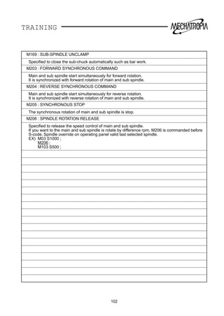 TRAINING
M169 : SUB-SPINDLE UNCLAMP
Speciﬁed to close the sub-chuck automatically such as bar work.
M203 : FORWARD SYNCHRONOUS COMMAND
Main and sub spindle start simultaneously for forward rotation.
It is synchronized with forward rotation of main and sub spindle.
M204 : REVERSE SYNCHRONOUS COMMAND
Main and sub spindle start simultaneously for reverse rotation.
It is synchronized with reverse rotation of main and sub spindle.
M205 : SYNCHRONOUS STOP
The synchronous rotation of main and sub spindle is stop.
M206 : SPINDLE ROTATION RELEASE
Speciﬁed to release the speed control of main and sub spindle.
If you want to the main and sub spindle is rotate by difference rpm, M206 is commanded before
S-code. Spindle override on operating panel valid last selected spindle.
EX) M03 S1000 ;
M206 ;
M103 S500 ;
102
 