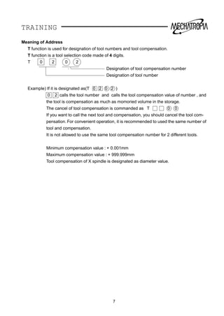 TRAINING
Meaning of Address
T function is used for designation of tool numbers and tool compensation.
T function is a tool selection code made of 4 digits.
T 0 2 0 2
Designation of tool compensation number
Designation of tool number
Example) If it is designated as(T 0 2 0 2 )
0 2 calls the tool number and calls the tool compensation value of number , and
the tool is compensation as much as momoried volume in the storage.
The cancel of tool compensation is commanded as T 0 0
If you want to call the next tool and compensation, you should cancel the tool com-
pensation. For convenient operation, it is recommended to used the same number of
tool and compensation.
It is not allowed to use the same tool compensation number for 2 different tools.
Minimum compensation value : + 0.001mm
Maximum compensation value : + 999.999mm
Tool compensation of X spindle is designated as diameter value.
7
 