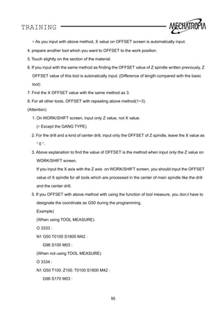 TRAINING
∗ As you input with above method, X value on OFFSET screen is automatically input.
4. prepare another tool which you want to OFFSET to the work position.
5. Touch slightly on the section of the material.
6. If you input with the same method as ﬁnding the OFFSET value of Z spindle written previously, Z
OFFSET value of this tool is autonatically input. (Difference of length compared with the basic
tool)
7. Find the X OFFSET value with the same method as 3.
8. For all other tools, OFFSET with repeating above method(1~3).
(Attention)
1. On WORK/SHIFT screen, input only Z value, not X value.
(∗ Except the GANG TYPE)
2. For the drill and a kind of center drill, input only the OFFSET of Z spindle, leave the X value as
“ 0 ”.
3. Above explanation to ﬁnd the value of OFFSET is the method when input only the Z value on
WORK/SHIFT screen.
If you input the X axis with the Z axis on WORK/SHIFT screen, you should input the OFFSET
value of X spindle for all tools which are processed in the center of main spindle like the drill
and the center drill.
5. If you OFFSET with above method with using the function of tool measure, you don,t have to
designate the coordinate as G50 during the programming.
Example)
(When using TOOL MEASURE)
O 3333 :
N1 G50 T0100 S1800 M42 :
G96 S100 M03 :
(When not using TOOL MEASURE)
O 3334 :
N1 G50 T100. Z100. T0100 S1800 M42 :
G96 S170 M03 :
95
 