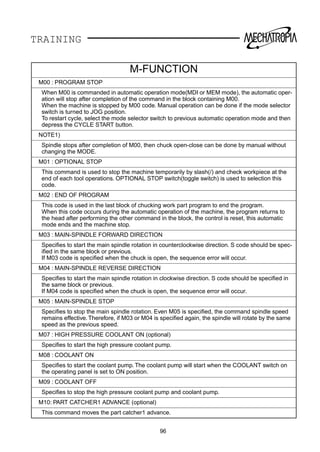 TRAINING
96
M-FUNCTION
M00 : PROGRAM STOP
When M00 is commanded in automatic operation mode(MDI or MEM mode), the automatic oper-
ation will stop after completion of the command in the block containing M00.
When the machine is stopped by M00 code. Manual operation can be done if the mode selector
switch is turned to JOG position.
To restart cycle, select the mode selector switch to previous automatic operation mode and then
depress the CYCLE START button.
NOTE1)
Spindle stops after completion of M00, then chuck open-close can be done by manual without
changing the MODE.
M01 : OPTIONAL STOP
This command is used to stop the machine temporarily by slash(/) and check workpiece at the
end of each tool operations. OPTIONAL STOP switch(toggle switch) is used to selection this
code.
M02 : END OF PROGRAM
This code is used in the last block of chucking work part program to end the program.
When this code occurs during the automatic operation of the machine, the program returns to
the head after performing the other command in the block, the control is reset, this automatic
mode ends and the machine stop.
M03 : MAIN-SPINDLE FORWARD DIRECTION
Speciﬁes to start the main spindle rotation in counterclockwise direction. S code should be spec-
iﬁed in the same block or previous.
If M03 code is speciﬁed when the chuck is open, the sequence error will occur.
M04 : MAIN-SPINDLE REVERSE DIRECTION
Speciﬁes to start the main spindle rotation in clockwise direction. S code should be speciﬁed in
the same block or previous.
If M04 code is speciﬁed when the chuck is open, the sequence error will occur.
M05 : MAIN-SPINDLE STOP
Speciﬁes to stop the main spindle rotation. Even M05 is speciﬁed, the command spindle speed
remains effective.Therefore, if M03 or M04 is speciﬁed again, the spindle will rotate by the same
speed as the previous speed.
M07 : HIGH PRESSURE COOLANT ON (optional)
Speciﬁes to start the high pressure coolant pump.
M08 : COOLANT ON
Speciﬁes to start the coolant pump. The coolant pump will start when the COOLANT switch on
the operating panel is set to ON position.
M09 : COOLANT OFF
Speciﬁes to stop the high pressure coolant pump and coolant pump.
M10: PART CATCHER1 ADVANCE (optional)
This command moves the part catcher1 advance.
 