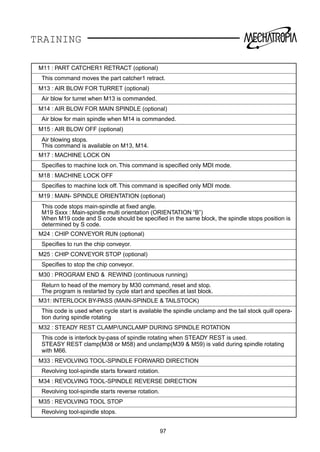 TRAINING
97
M11 : PART CATCHER1 RETRACT (optional)
This command moves the part catcher1 retract.
M13 : AIR BLOW FOR TURRET (optional)
Air blow for turret when M13 is commanded.
M14 : AIR BLOW FOR MAIN SPINDLE (optional)
Air blow for main spindle when M14 is commanded.
M15 : AIR BLOW OFF (optional)
Air blowing stops.
This command is available on M13, M14.
M17 : MACHINE LOCK ON
Speciﬁes to machine lock on. This command is speciﬁed only MDI mode.
M18 : MACHINE LOCK OFF
Speciﬁes to machine lock off. This command is speciﬁed only MDI mode.
M19 : MAIN- SPINDLE ORIENTATION (optional)
This code stops main-spindle at ﬁxed angle.
M19 Sxxx : Main-spindle multi orientation (ORIENTATION “B”)
When M19 code and S code should be speciﬁed in the same block, the spindle stops position is
determined by S code.
M24 : CHIP CONVEYOR RUN (optional)
Speciﬁes to run the chip conveyor.
M25 : CHIP CONVEYOR STOP (optional)
Speciﬁes to stop the chip conveyor.
M30 : PROGRAM END  REWIND (continuous running)
Return to head of the memory by M30 command, reset and stop.
The program is restarted by cycle start and speciﬁes at last block.
M31: INTERLOCK BY-PASS (MAIN-SPINDLE  TAILSTOCK)
This code is used when cycle start is available the spindle unclamp and the tail stock quill opera-
tion during spindle rotating
M32 : STEADY REST CLAMP/UNCLAMP DURING SPINDLE ROTATION
This code is interlock by-pass of spindle rotating when STEADY REST is used.
STEASY REST clamp(M38 or M58) and unclamp(M39  M59) is valid during spindle rotating
with M66.
M33 : REVOLVING TOOL-SPINDLE FORWARD DIRECTION
Revolving tool-spindle starts forward rotation.
M34 : REVOLVING TOOL-SPINDLE REVERSE DIRECTION
Revolving tool-spindle starts reverse rotation.
M35 : REVOLVING TOOL STOP
Revolving tool-spindle stops.
 