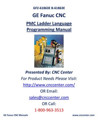 GFZ-61863E B-61863E
GE Fanuc CNC
PMC Ladder Language
Programming Manual
Presented By: CNC Center
For Product Needs Please Visit:
http://www.cnccenter.com/
OR Email:
sales@cnccenter.com
OR Call:
1-800-963-3513
GE Fanuc CNC Manuals www.cnccenter.com
 