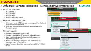 • Go to Controlled Start
– Press MENU
– Press ‘0’ NEXT
– Press ‘0’ NEXT
– Press ‘1’ PROFINET Setup
• Expected Firmware is 2.7.2.0
– If firmware is not 2.7.2.0, an alarm message will be displayed
indicating incorrect version
– If current firmware does not match expected, perform
firmware update
• Firmware Update
– Firmware file name is: pn2720.fwl
– Firmware file location (..productJ744pn2720.fwl)
– Item 4 has the default file location for firmware (i.e.
FRH:PNG2pn2720.fwl)
– Press ‘3’ to download firmware. This will take up to 7
minutes. Press ‘F4’ to confirm
– Upon ‘firmware download successful’, press FCTN, ‘1’ START
COLD
R-30+B Plus TIA Portal Integration – Siemens Firmware Verification
 