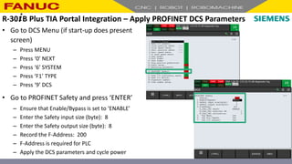 • Go to DCS Menu (if start-up does present
screen)
– Press MENU
– Press ‘0’ NEXT
– Press ‘6’ SYSTEM
– Press ‘F1’ TYPE
– Press ‘9’ DCS
• Go to PROFINET Safety and press ‘ENTER’
– Ensure that Enable/Bypass is set to ‘ENABLE’
– Enter the Safety input size (byte): 8
– Enter the Safety output size (byte): 8
– Record the F-Address: 200
– F-Address is required for PLC
– Apply the DCS parameters and cycle power
R-30+B Plus TIA Portal Integration – Apply PROFINET DCS Parameters
 