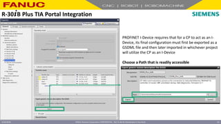 FANUC America Corporation CONFIDENTIAL - Not To Be Re-Distributed In Any Form
4/23/2018 52
PROFINET I-Device requires that for a CP to act as an I-
Device, its final configuration must first be exported as a
GSDML file and then later imported in whichever project
will utilize the CP as an I-Device
Choose a Path that is readily accessible
R-30+B Plus TIA Portal Integration
 