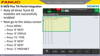 FANUC America Corporation CONFIDENTIAL - Not To Be Re-Distributed In Any Form
4/23/2018 60
• Note all three Turck IO
modules are successfully
enabled
• Next go to the status screen
– Press MENU
– Press ‘0’ NEXT
– Press ‘4’ STATUS
– Press ‘F1’ TYPE
– Press ‘0’ NEXT
– Press ‘0’ NEXT
– Press ‘1’ PROFINET
R-30+B Plus TIA Portal Integration
 