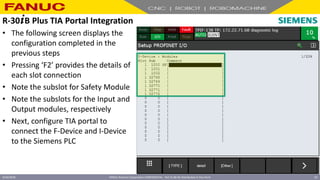 FANUC America Corporation CONFIDENTIAL - Not To Be Re-Distributed In Any Form
4/23/2018 62
• The following screen displays the
configuration completed in the
previous steps
• Pressing ‘F2’ provides the details of
each slot connection
• Note the subslot for Safety Module
• Note the subslots for the Input and
Output modules, respectively
• Next, configure TIA portal to
connect the F-Device and I-Device
to the Siemens PLC
R-30+B Plus TIA Portal Integration
 