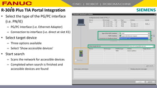 • Select the type of the PG/PC interface
(i.e. PN/IE)
– PG/PC Interface (i.e. Ethernet Adapter)
– Connection to interface (i.e. direct at slot X1)
• Select target device
– Three options available
– Select ‘Show accessible devices’
• Start search
– Scans the network for accessible devices
– Completed when search is finished and
accessible devices are found
R-30+B Plus TIA Portal Integration
 