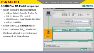• List of accessible devices displayed
– ef2-ioc: Robot I-Controller Profinet Port
– PLC_1: Siemens CPU 1516F-3
– (3) IO Modules: Turck TBEN-LG-8DIP-8DOP
– ef2-iod: R30iBPlus
• Select the PLC_1 as target device
• Press Load when PLC_1 is selected
• Continue without synchronization if
prompted, as shown below
R-30+B Plus TIA Portal Integration
 