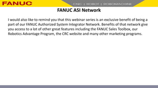 FANUC ASI Network
I would also like to remind you that this webinar series is an exclusive benefit of being a
part of our FANUC Authorized System Integrator Network. Benefits of that network give
you access to a lot of other great features including the FANUC Sales Toolbox, our
Robotics Advantage Program, the CRC website and many other marketing programs.
 