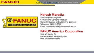 Contact Information
Haresh Moradia
Senior Segment Engineer
Software and Controller Products
General Industries and Automotive Segment
Telephone: 248.377.7793
Email: Haresh.Moradia@fanucamerica.com
FANUC America Corporation
3900 W. Hamlin Rd.
Rochester Hills, Michigan 48309
www.fanucamerica.com
 