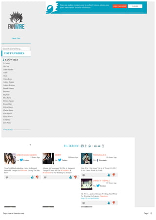 Fanwire makes it super-easy to collect videos, photos and
                                                                                                                                              JOIN FANWIRE   LOGIN
                                                                        posts about your favorite celebrities.




             Guest User




Search something..

 TOP FANWIRES

  FAN WIRES
2 Chainz
50 Cent
Adam Sandler
Adele
Akon
Alicia Keys
Ashley Tisdale
Ashton Kutcher
Barack Obama
Beyonce
Big Sean
Bloc Party
Britney Spears
Bruno Mars
Calvin Harris
Charlie Sheen
Cher Lloyd
Chris Brown
Coldplay
Daft Punk


View all (92)




                                                                             FILTER BY:

                  KHLOE KARDASHIAN                               DIDDY                                            WIZ KHALIFA
                                    9 Hours Ago                                     10 Hours Ago                                     10 Hours Ago
                  Via     Twitter                                Via      Twitter                                 Via     Facebook



 Wow! @KhloeKardashian Looks So Beyond            Atlanta, @Cassiesuper Will Be At Vanquish        Hear Wiz Talk About "Up In It" From O.N.I.F.C.
 Beautiful Tonight On #XFactor. Loving The Side   Tonight! I Need All The #CircoBoys &             In His Latest Track By Track:
 Part!                                            #CirocGirls In The Building!! Let's Go!!
                                                                                                                                                 
                                                                                                
                                                                                                                  ASHLEY TISDALE
                                                                                                                                     10 Hours Ago
                                                                                                                  Via      Twitter



                                                                                                   My View.... @Jess_Rhoades Working Hard While
                                                                                                   I'm Working On Popcorn #Snacktime
                                                                                                   Http://T.co/FpbADIM6

                                                                                                                                                 




http://www.fanwire.com                                                                                                                                               Page 1 / 3
 