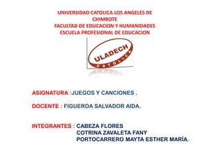 UNIVERSIDAD CATOLICA LOS ANGELES DE
                    CHIMBOTE
      FACULTAD DE EDUCACION Y HUMANIDADES
        ESCUELA PROFESIONAL DE EDUCACION




ASIGNATURA :JUEGOS Y CANCIONES .

DOCENTE : FIGUEROA SALVADOR AIDA.


INTEGRANTES : CABEZA FLORES
              COTRINA ZAVALETA FANY
              PORTOCARRERO MAYTA ESTHER MARÍA.
 