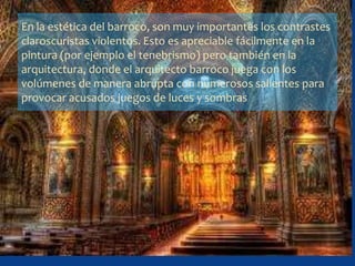 En la estética del barroco, son muy importantes los contrastes
claroscuristas violentos. Esto es apreciable fácilmente en la
pintura (por ejemplo el tenebrismo) pero también en la
arquitectura, donde el arquitecto barroco juega con los
volúmenes de manera abrupta con numerosos salientes para
provocar acusados juegos de luces y sombras
 