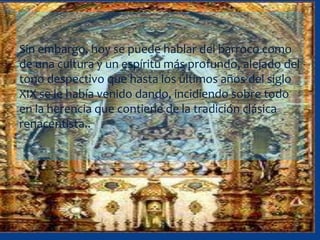 Sin embargo, hoy se puede hablar del barroco como
de una cultura y un espíritu más profundo, alejado del
tono despectivo que hasta los últimos años del siglo
XIX se le había venido dando, incidiendo sobre todo
en la herencia que contiene de la tradición clásica
renacentista..
 