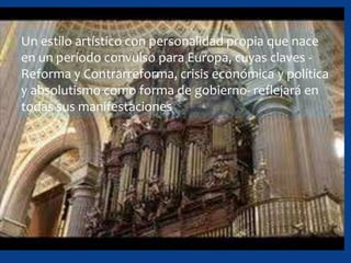 Un estilo artístico con personalidad propia que nace
en un período convulso para Europa, cuyas claves -
Reforma y Contrarreforma, crisis económica y política
y absolutismo como forma de gobierno- reflejará en
todas sus manifestaciones
 