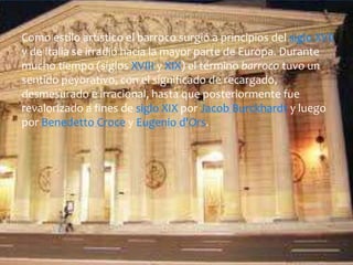 Como estilo artístico el barroco surgió a principios del siglo XVII
y de Italia se irradió hacia la mayor parte de Europa. Durante
mucho tiempo (siglos XVIII y XIX) el término barroco tuvo un
sentido peyorativo, con el significado de recargado,
desmesurado e irracional, hasta que posteriormente fue
revalorizado a fines de siglo XIX por Jacob Burckhardt y luego
por Benedetto Croce y Eugenio d'Ors.
 