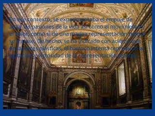 En ese contexto, se experimentaba el empuje de
amar las pasiones de la vida así como el movimiento y
el color, como si de una magna representación teatral
se tratase. De hecho, se ha indicado con acierto que
en las artes plásticas, el barroco intenta reproducir la
agitación y vistosidad de la representación teatral.
 