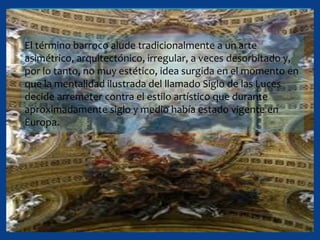 El término barroco alude tradicionalmente a un arte
asimétrico, arquitectónico, irregular, a veces desorbitado y,
por lo tanto, no muy estético, idea surgida en el momento en
que la mentalidad ilustrada del llamado Siglo de las Luces
decide arremeter contra el estilo artístico que durante
aproximadamente siglo y medio había estado vigente en
Europa.
 