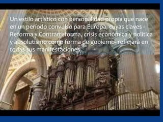 Un estilo artístico con personalidad propia que nace
en un período convulso para Europa, cuyas claves -
Reforma y Contrarreforma, crisis económica y política
y absolutismo como forma de gobierno- reflejará en
todas sus manifestaciones
 