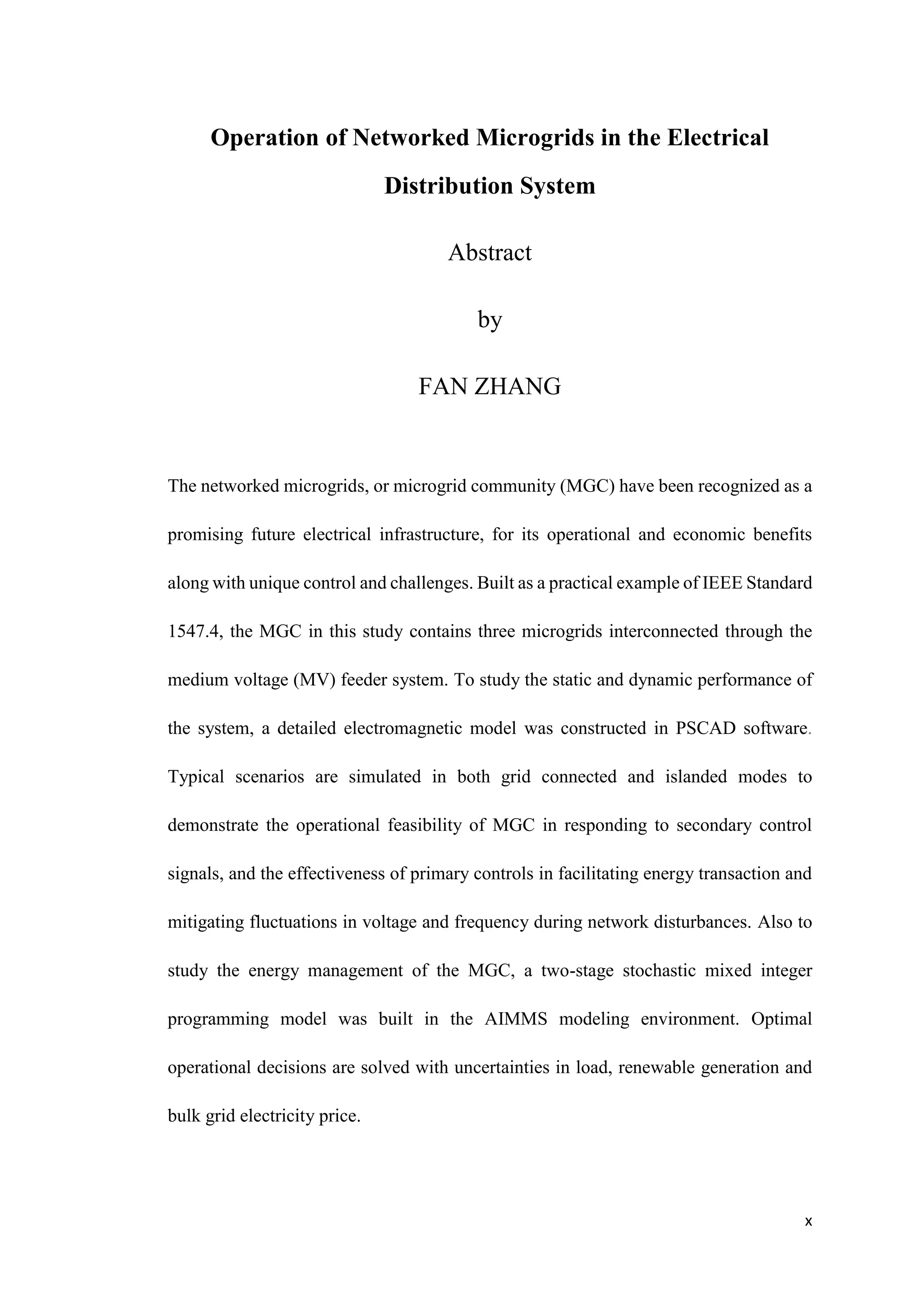 x
Operation of Networked Microgrids in the Electrical
Distribution System
Abstract
by
FAN ZHANG
The networked microgrids, or microgrid community (MGC) have been recognized as a
promising future electrical infrastructure, for its operational and economic benefits
along with unique control and challenges. Built as a practical example of IEEE Standard
1547.4, the MGC in this study contains three microgrids interconnected through the
medium voltage (MV) feeder system. To study the static and dynamic performance of
the system, a detailed electromagnetic model was constructed in PSCAD software.
Typical scenarios are simulated in both grid connected and islanded modes to
demonstrate the operational feasibility of MGC in responding to secondary control
signals, and the effectiveness of primary controls in facilitating energy transaction and
mitigating fluctuations in voltage and frequency during network disturbances. Also to
study the energy management of the MGC, a two-stage stochastic mixed integer
programming model was built in the AIMMS modeling environment. Optimal
operational decisions are solved with uncertainties in load, renewable generation and
bulk grid electricity price.
 