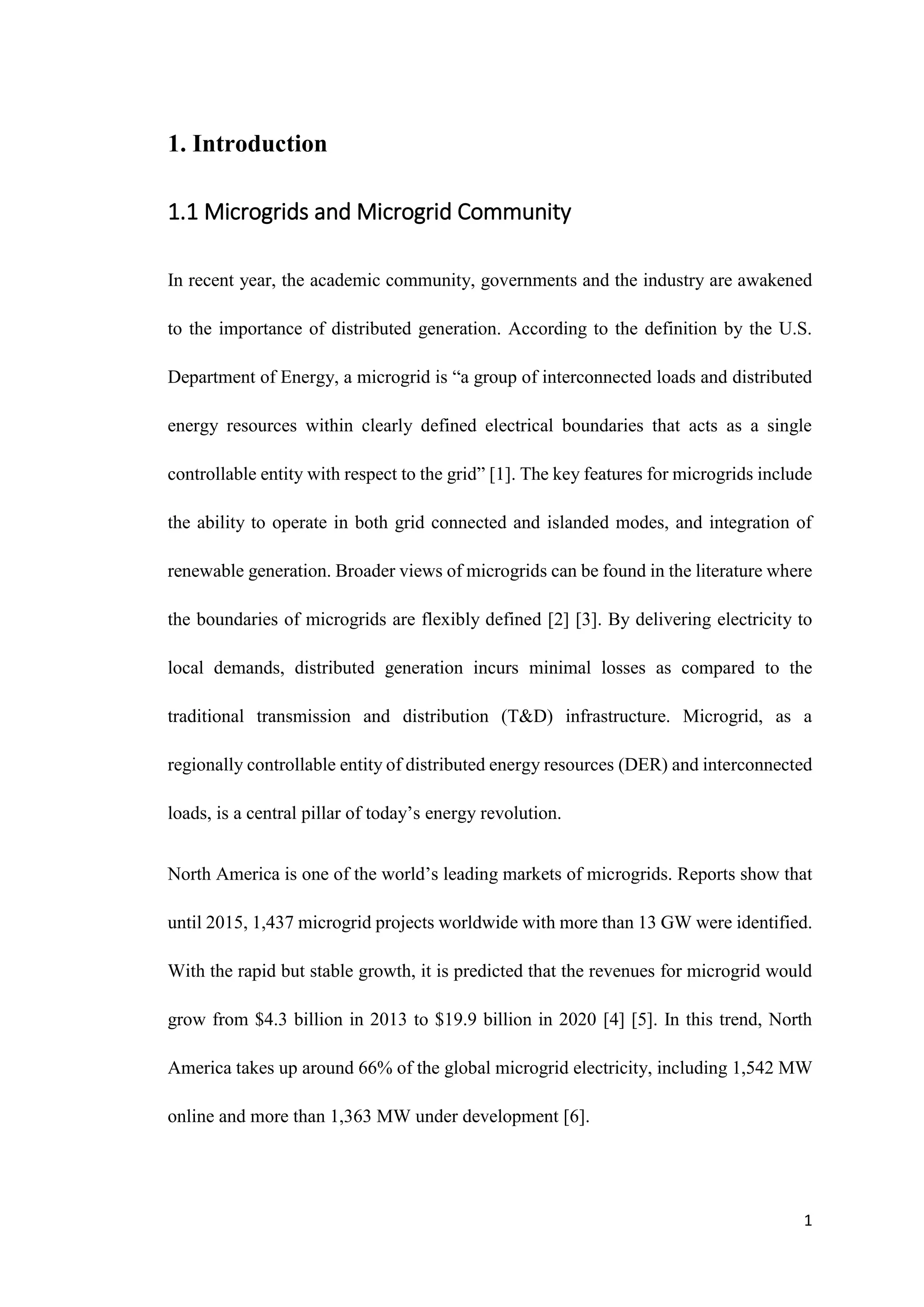 1
1. Introduction
1.1 Microgrids and Microgrid Community
In recent year, the academic community, governments and the industry are awakened
to the importance of distributed generation. According to the definition by the U.S.
Department of Energy, a microgrid is “a group of interconnected loads and distributed
energy resources within clearly defined electrical boundaries that acts as a single
controllable entity with respect to the grid” [1]. The key features for microgrids include
the ability to operate in both grid connected and islanded modes, and integration of
renewable generation. Broader views of microgrids can be found in the literature where
the boundaries of microgrids are flexibly defined [2] [3]. By delivering electricity to
local demands, distributed generation incurs minimal losses as compared to the
traditional transmission and distribution (T&D) infrastructure. Microgrid, as a
regionally controllable entity of distributed energy resources (DER) and interconnected
loads, is a central pillar of today’s energy revolution.
North America is one of the world’s leading markets of microgrids. Reports show that
until 2015, 1,437 microgrid projects worldwide with more than 13 GW were identified.
With the rapid but stable growth, it is predicted that the revenues for microgrid would
grow from $4.3 billion in 2013 to $19.9 billion in 2020 [4] [5]. In this trend, North
America takes up around 66% of the global microgrid electricity, including 1,542 MW
online and more than 1,363 MW under development [6].
 