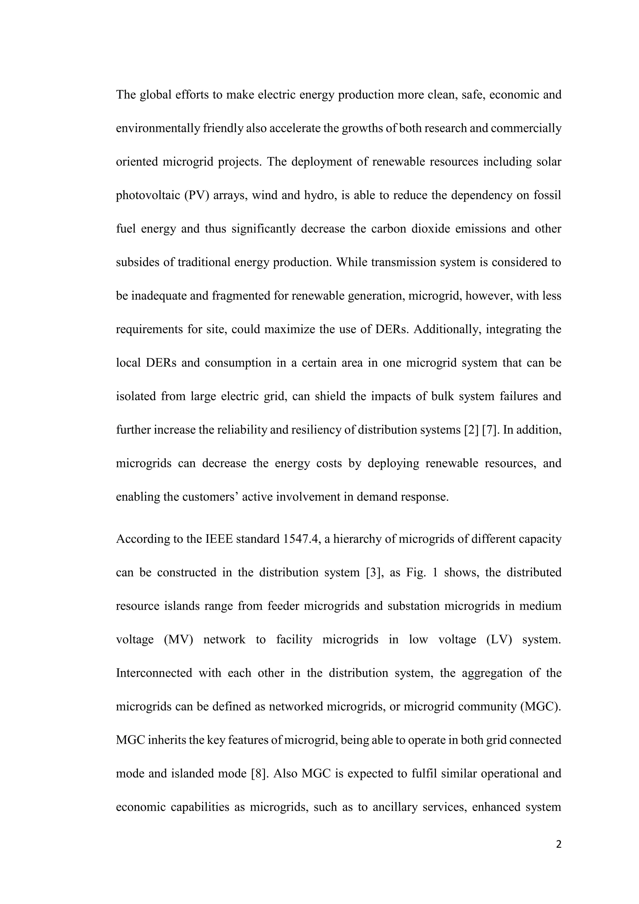 2
The global efforts to make electric energy production more clean, safe, economic and
environmentally friendly also accelerate the growths of both research and commercially
oriented microgrid projects. The deployment of renewable resources including solar
photovoltaic (PV) arrays, wind and hydro, is able to reduce the dependency on fossil
fuel energy and thus significantly decrease the carbon dioxide emissions and other
subsides of traditional energy production. While transmission system is considered to
be inadequate and fragmented for renewable generation, microgrid, however, with less
requirements for site, could maximize the use of DERs. Additionally, integrating the
local DERs and consumption in a certain area in one microgrid system that can be
isolated from large electric grid, can shield the impacts of bulk system failures and
further increase the reliability and resiliency of distribution systems [2] [7]. In addition,
microgrids can decrease the energy costs by deploying renewable resources, and
enabling the customers’ active involvement in demand response.
According to the IEEE standard 1547.4, a hierarchy of microgrids of different capacity
can be constructed in the distribution system [3], as Fig. 1 shows, the distributed
resource islands range from feeder microgrids and substation microgrids in medium
voltage (MV) network to facility microgrids in low voltage (LV) system.
Interconnected with each other in the distribution system, the aggregation of the
microgrids can be defined as networked microgrids, or microgrid community (MGC).
MGC inherits the key features of microgrid, being able to operate in both grid connected
mode and islanded mode [8]. Also MGC is expected to fulfil similar operational and
economic capabilities as microgrids, such as to ancillary services, enhanced system
 
