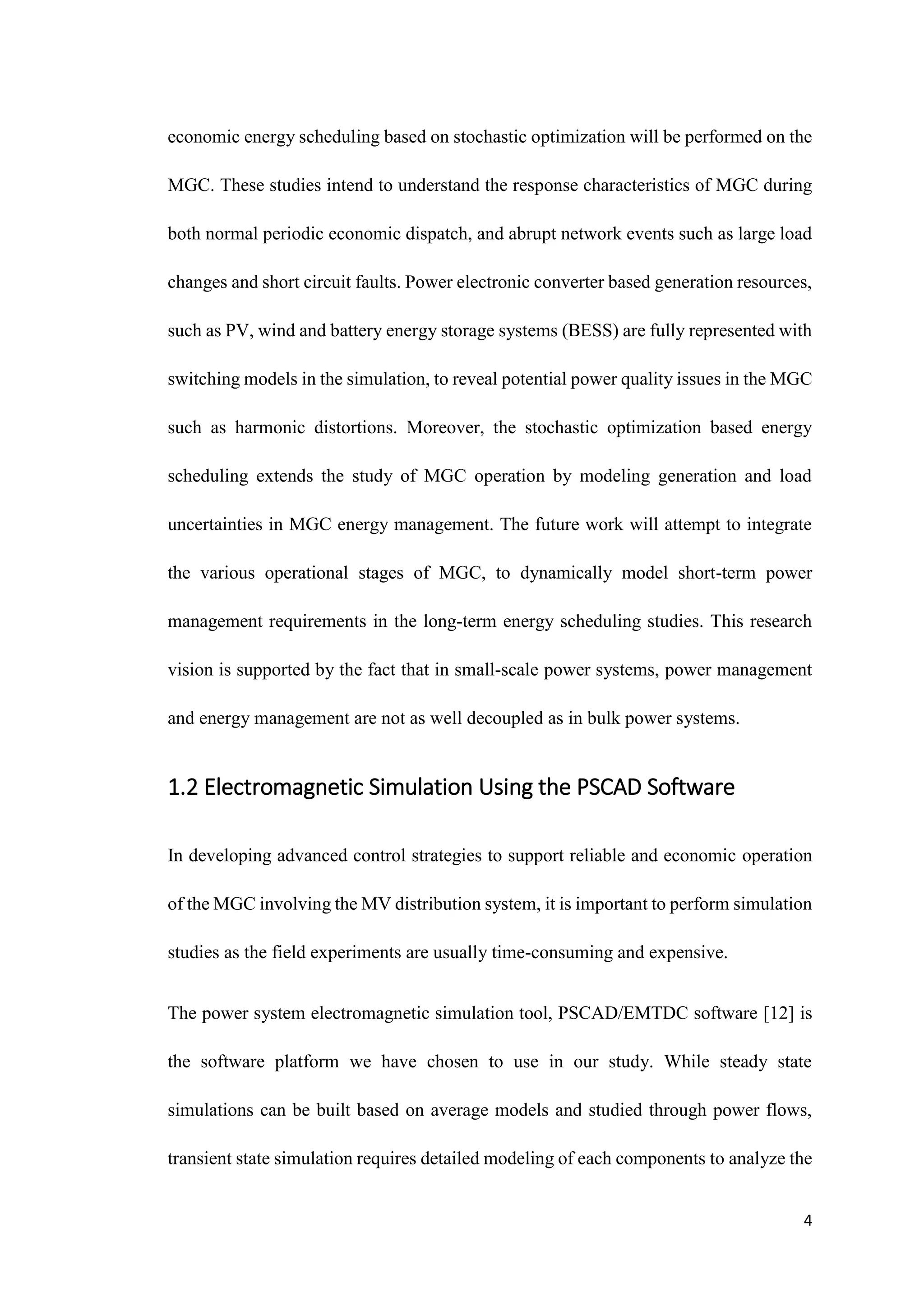 4
economic energy scheduling based on stochastic optimization will be performed on the
MGC. These studies intend to understand the response characteristics of MGC during
both normal periodic economic dispatch, and abrupt network events such as large load
changes and short circuit faults. Power electronic converter based generation resources,
such as PV, wind and battery energy storage systems (BESS) are fully represented with
switching models in the simulation, to reveal potential power quality issues in the MGC
such as harmonic distortions. Moreover, the stochastic optimization based energy
scheduling extends the study of MGC operation by modeling generation and load
uncertainties in MGC energy management. The future work will attempt to integrate
the various operational stages of MGC, to dynamically model short-term power
management requirements in the long-term energy scheduling studies. This research
vision is supported by the fact that in small-scale power systems, power management
and energy management are not as well decoupled as in bulk power systems.
1.2 Electromagnetic Simulation Using the PSCAD Software
In developing advanced control strategies to support reliable and economic operation
of the MGC involving the MV distribution system, it is important to perform simulation
studies as the field experiments are usually time-consuming and expensive.
The power system electromagnetic simulation tool, PSCAD/EMTDC software [12] is
the software platform we have chosen to use in our study. While steady state
simulations can be built based on average models and studied through power flows,
transient state simulation requires detailed modeling of each components to analyze the
 