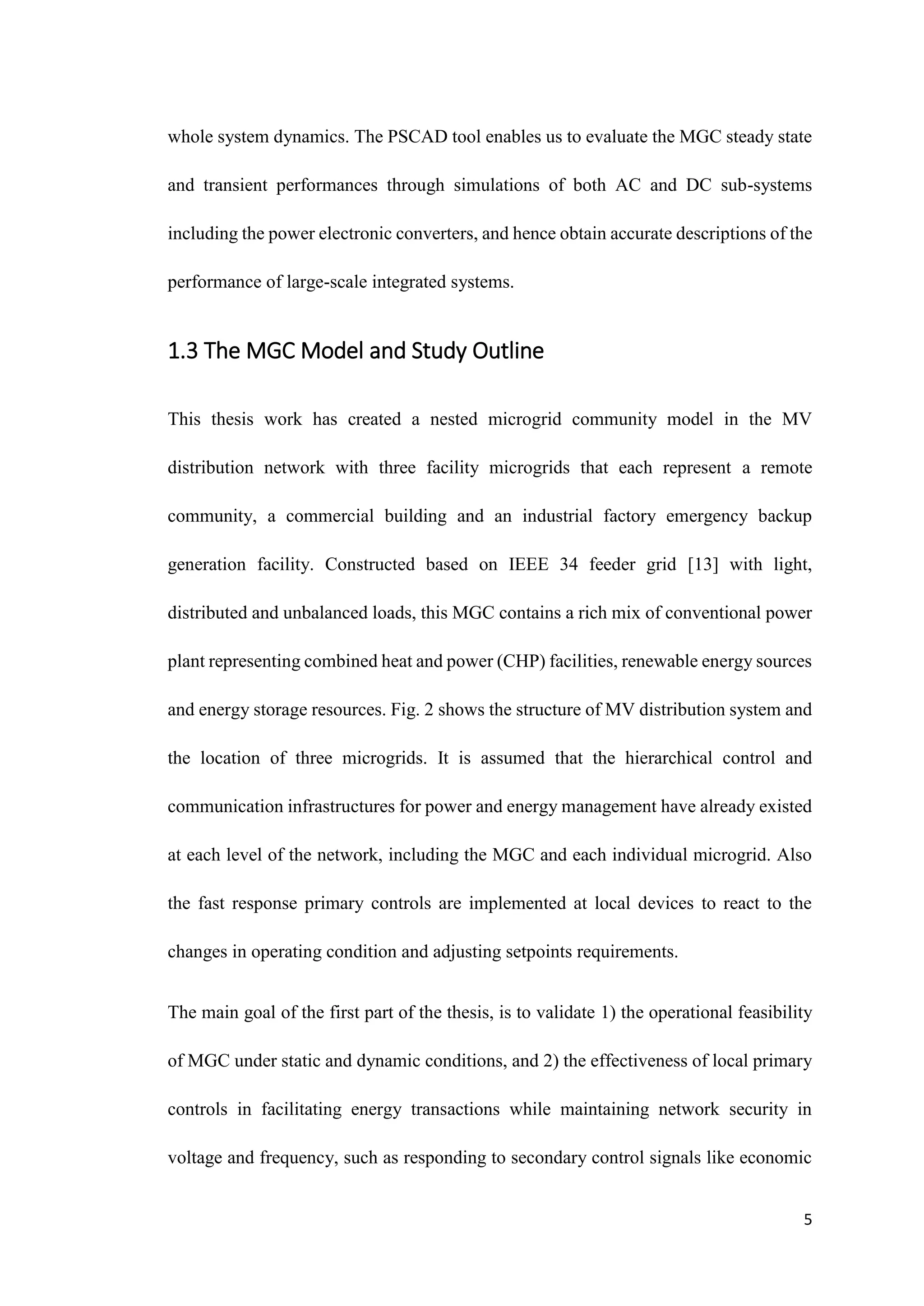 5
whole system dynamics. The PSCAD tool enables us to evaluate the MGC steady state
and transient performances through simulations of both AC and DC sub-systems
including the power electronic converters, and hence obtain accurate descriptions of the
performance of large-scale integrated systems.
1.3 The MGC Model and Study Outline
This thesis work has created a nested microgrid community model in the MV
distribution network with three facility microgrids that each represent a remote
community, a commercial building and an industrial factory emergency backup
generation facility. Constructed based on IEEE 34 feeder grid [13] with light,
distributed and unbalanced loads, this MGC contains a rich mix of conventional power
plant representing combined heat and power (CHP) facilities, renewable energy sources
and energy storage resources. Fig. 2 shows the structure of MV distribution system and
the location of three microgrids. It is assumed that the hierarchical control and
communication infrastructures for power and energy management have already existed
at each level of the network, including the MGC and each individual microgrid. Also
the fast response primary controls are implemented at local devices to react to the
changes in operating condition and adjusting setpoints requirements.
The main goal of the first part of the thesis, is to validate 1) the operational feasibility
of MGC under static and dynamic conditions, and 2) the effectiveness of local primary
controls in facilitating energy transactions while maintaining network security in
voltage and frequency, such as responding to secondary control signals like economic
 