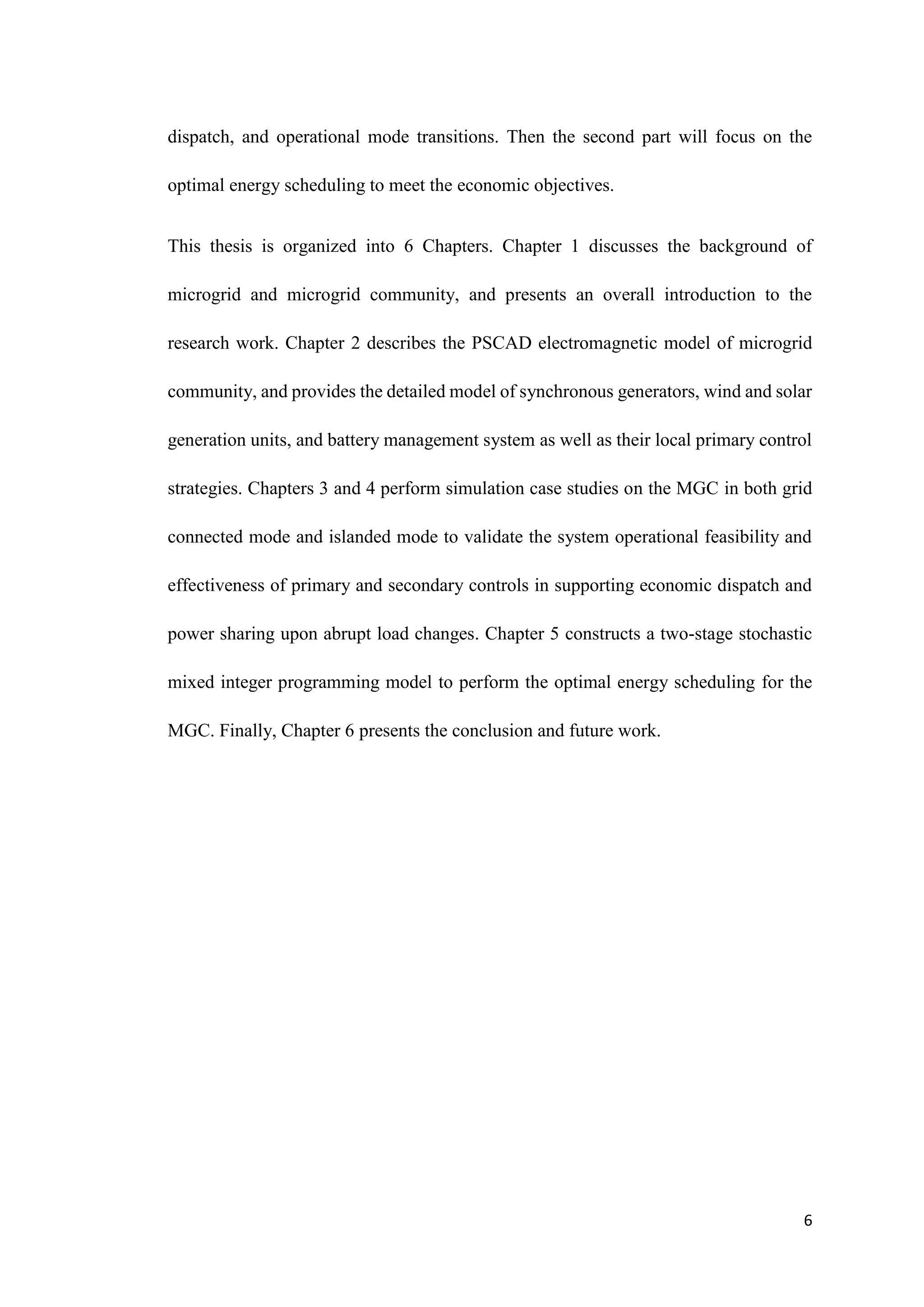 6
dispatch, and operational mode transitions. Then the second part will focus on the
optimal energy scheduling to meet the economic objectives.
This thesis is organized into 6 Chapters. Chapter 1 discusses the background of
microgrid and microgrid community, and presents an overall introduction to the
research work. Chapter 2 describes the PSCAD electromagnetic model of microgrid
community, and provides the detailed model of synchronous generators, wind and solar
generation units, and battery management system as well as their local primary control
strategies. Chapters 3 and 4 perform simulation case studies on the MGC in both grid
connected mode and islanded mode to validate the system operational feasibility and
effectiveness of primary and secondary controls in supporting economic dispatch and
power sharing upon abrupt load changes. Chapter 5 constructs a two-stage stochastic
mixed integer programming model to perform the optimal energy scheduling for the
MGC. Finally, Chapter 6 presents the conclusion and future work.
 