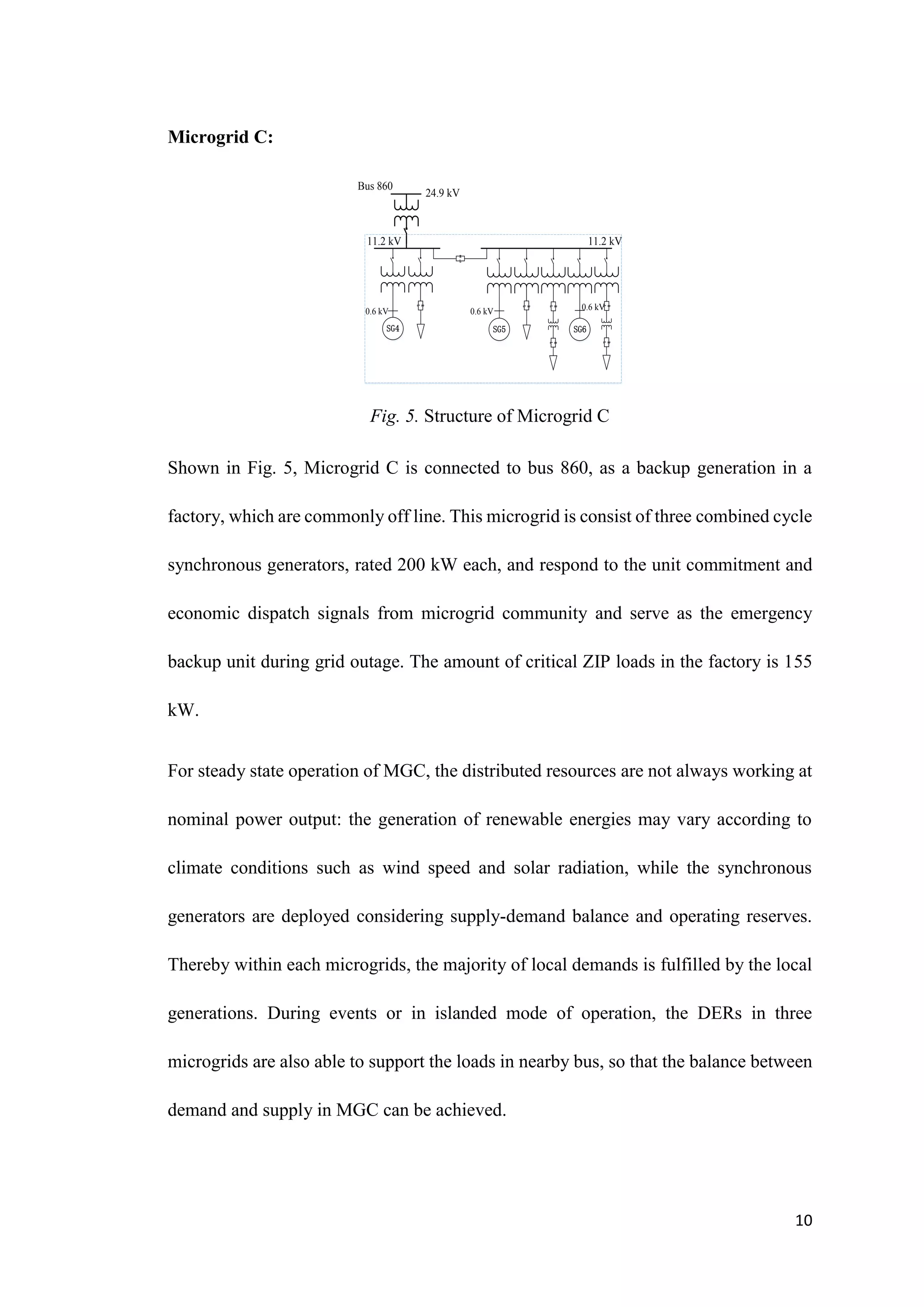 10
Microgrid C:
Bus 860
R
L
SG4 SG5
R
L
R
L
R
L
R
L
SG6
R
L
R
L
24.9 kV
11.2 kV 11.2 kV
0.6 kV 0.6 kV 0.6 kV
Fig. 5. Structure of Microgrid C
Shown in Fig. 5, Microgrid C is connected to bus 860, as a backup generation in a
factory, which are commonly off line. This microgrid is consist of three combined cycle
synchronous generators, rated 200 kW each, and respond to the unit commitment and
economic dispatch signals from microgrid community and serve as the emergency
backup unit during grid outage. The amount of critical ZIP loads in the factory is 155
kW.
For steady state operation of MGC, the distributed resources are not always working at
nominal power output: the generation of renewable energies may vary according to
climate conditions such as wind speed and solar radiation, while the synchronous
generators are deployed considering supply-demand balance and operating reserves.
Thereby within each microgrids, the majority of local demands is fulfilled by the local
generations. During events or in islanded mode of operation, the DERs in three
microgrids are also able to support the loads in nearby bus, so that the balance between
demand and supply in MGC can be achieved.
 