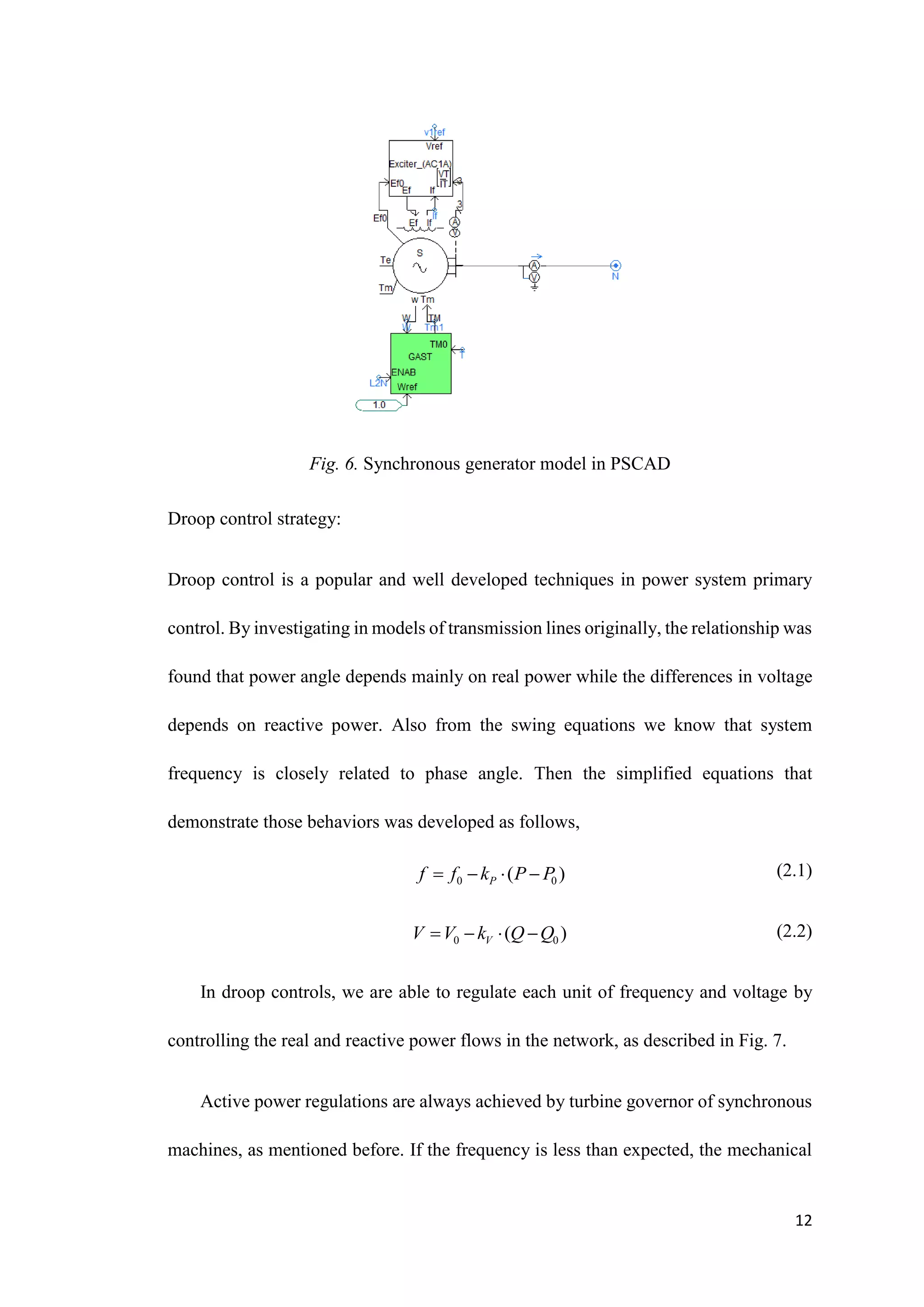 12
Fig. 6. Synchronous generator model in PSCAD
Droop control strategy:
Droop control is a popular and well developed techniques in power system primary
control. By investigating in models of transmission lines originally, the relationship was
found that power angle depends mainly on real power while the differences in voltage
depends on reactive power. Also from the swing equations we know that system
frequency is closely related to phase angle. Then the simplified equations that
demonstrate those behaviors was developed as follows,
(2.1)
(2.2)
In droop controls, we are able to regulate each unit of frequency and voltage by
controlling the real and reactive power flows in the network, as described in Fig. 7.
Active power regulations are always achieved by turbine governor of synchronous
machines, as mentioned before. If the frequency is less than expected, the mechanical
0 0
( )
P
f f k P P
   
0 0
( )
V
V V k Q Q
   
 