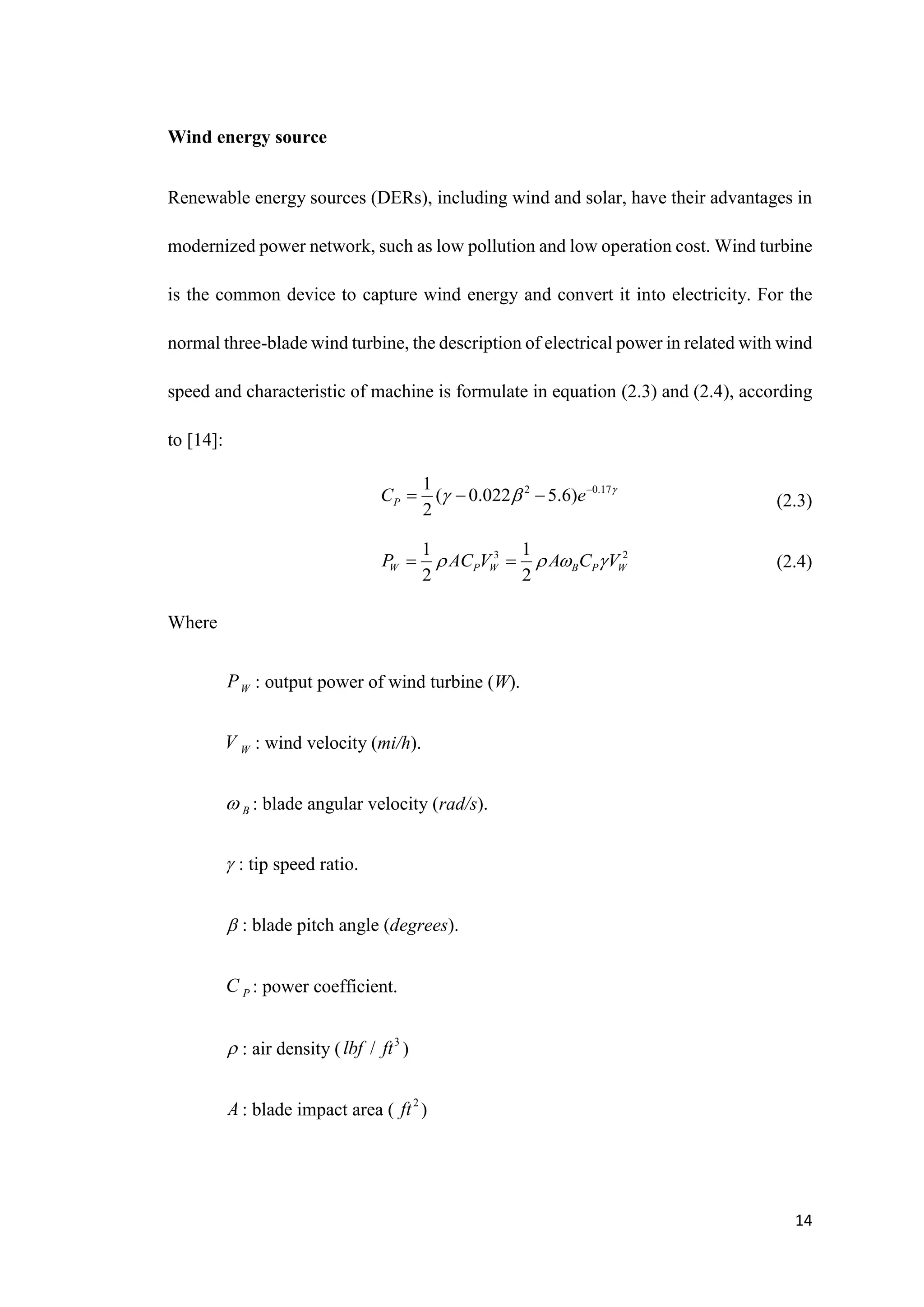 14
Wind energy source
Renewable energy sources (DERs), including wind and solar, have their advantages in
modernized power network, such as low pollution and low operation cost. Wind turbine
is the common device to capture wind energy and convert it into electricity. For the
normal three-blade wind turbine, the description of electrical power in related with wind
speed and characteristic of machine is formulate in equation (2.3) and (2.4), according
to [14]:
(2.3)
(2.4)
Where
W
P : output power of wind turbine (W).
W
V : wind velocity (mi/h).
B
 : blade angular velocity (rad/s).
 : tip speed ratio.
 : blade pitch angle (degrees).
P
C : power coefficient.
 : air density ( 3
/
lbf ft )
A : blade impact area ( 2
ft )
2 0.17
1
( 0.022 5.6)
2
P
C e 
  
  
3 2
1 1
2 2
W P W B P W
P AC V A C V
   
 
 